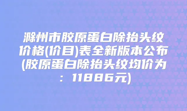滁州市胶原蛋白除抬头纹价格(价目)表全新版本公布(胶原蛋白除抬头纹均价为：11886元)