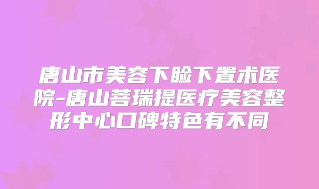 唐山市美容下睑下置术医院-唐山菩瑞提医疗美容整形中心口碑特色有不同