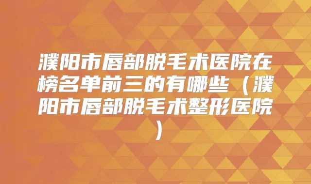 濮阳市唇部脱毛术医院在榜名单前三的有哪些（濮阳市唇部脱毛术整形医院）