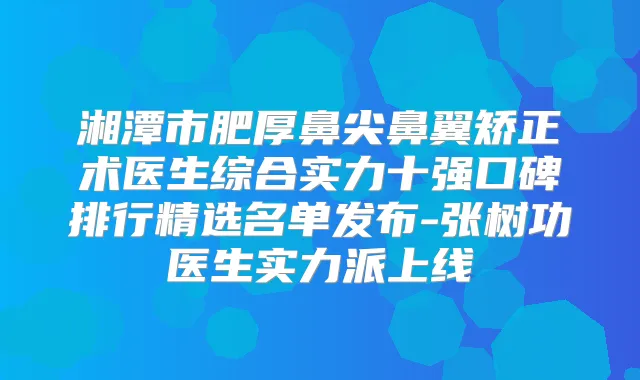 湘潭市肥厚鼻尖鼻翼矫正术医生综合实力十强口碑排行精选名单发布-张树功医生实力派上线