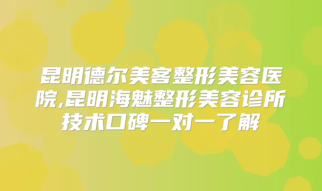 昆明德尔美客整形美容医院,昆明海魅整形美容诊所技术口碑一对一了解