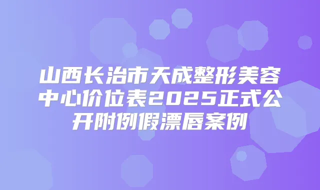 山西长治市天成整形美容中心价位表2025正式公开附例假漂唇案例