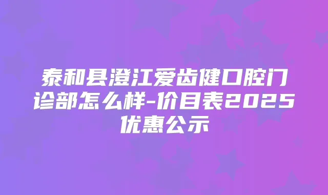 泰和县澄江爱齿健口腔门诊部怎么样-价目表2025优惠公示
