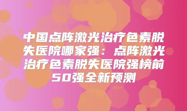 中国点阵激光色素脱失医院哪家强：点阵激光色素脱失医院强榜前50强全新预测