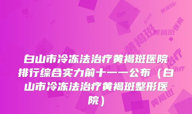 白山市冷冻法黄褐斑医院排行综合实力前十一一公布（白山市冷冻法黄褐斑整形医院）