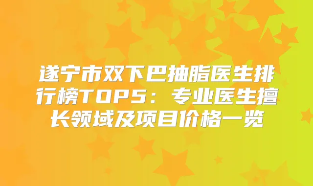 遂宁市双下巴抽脂医生排行榜TOP5:专业医生擅长领域及项目价格一览