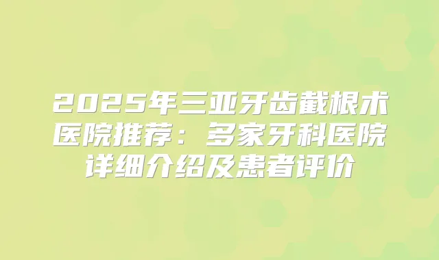 2025年三亚牙齿截根术医院推荐:多家牙科医院详细介绍及患者评价