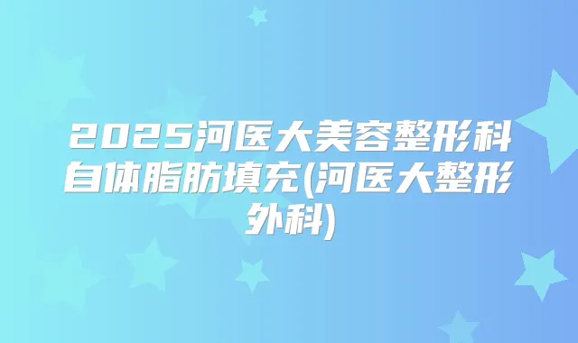2025河医大美容整形科自体脂肪填充(河医大整形外科)