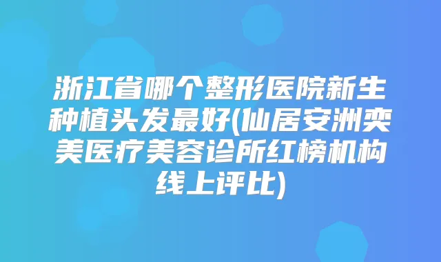 浙江省哪个整形医院新生种植头发好(仙居安洲奕美医疗美容诊所红榜机构线上评比)
