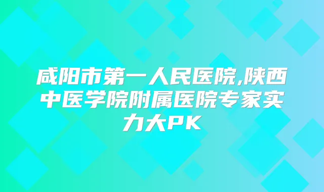 咸阳市第一人民医院,陕西中医学院附属医院专家实力大PK