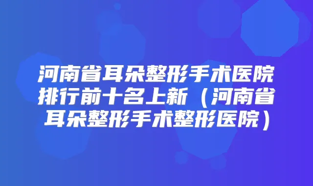 河南省耳朵整形手术医院排行前十名上新（河南省耳朵整形手术整形医院）
