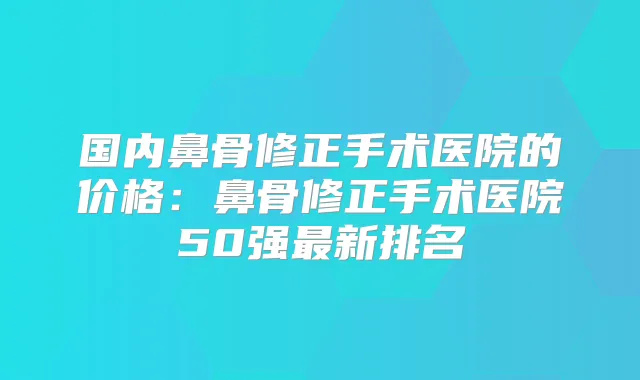 国内鼻骨修正手术医院的价格：鼻骨修正手术医院50强新排名