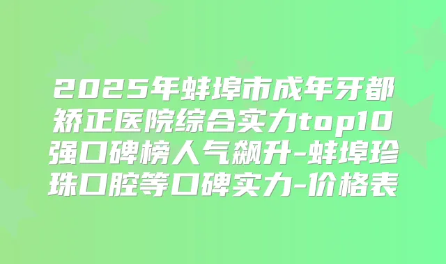 2025年蚌埠市成年牙都矫正医院综合实力top10强口碑榜人气飙升-蚌埠珍珠口腔等口碑实力-价格表