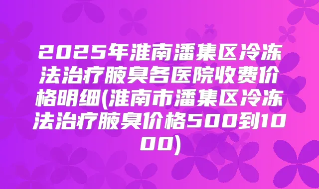 2025年淮南潘集区冷冻法腋臭各医院收费价格明细(淮南市潘集区冷冻法腋臭价格500到1000)