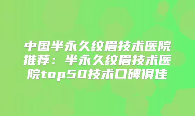 中国半永久纹眉技术医院推荐：半永久纹眉技术医院top50技术口碑俱佳