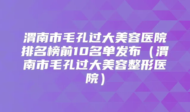 渭南市毛孔过大美容医院排名榜前10名单发布(渭南市毛孔过大美容整形医院)
