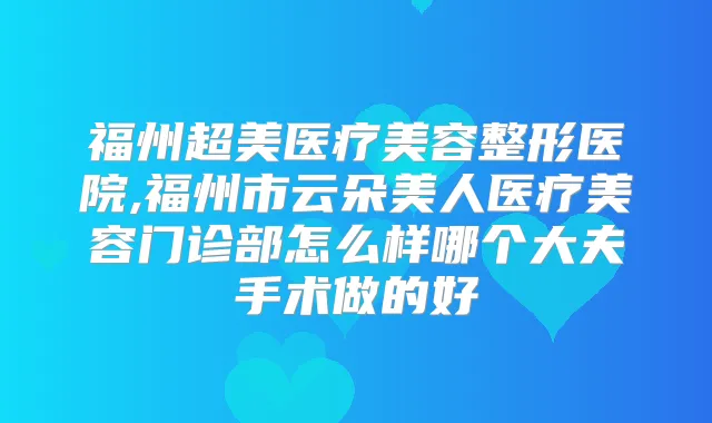 福州超美医疗美容整形医院,福州市云朵美人医疗美容门诊部怎么样哪个大夫手术做的好