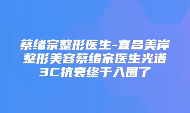 蔡绪宗整形医生-宜昌美岸整形美容蔡绪宗医生光谱3C抗衰终于入围了