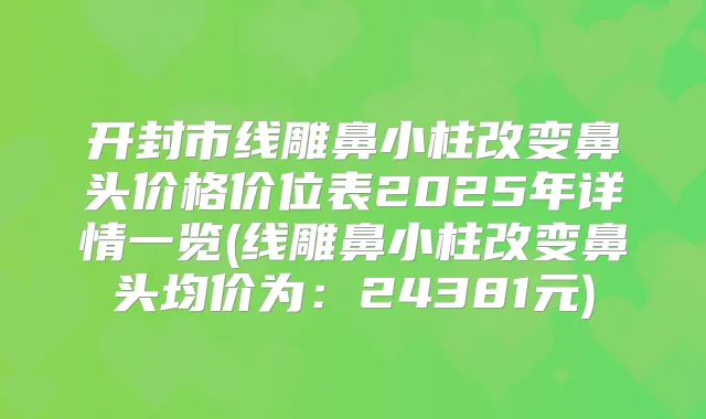 开封市线雕鼻小柱改变鼻头价格价位表2025年详情一览(线雕鼻小柱改变鼻头均价为：24381元)