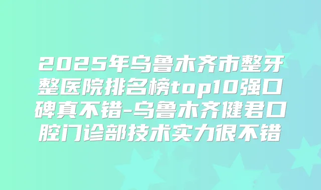 2025年乌鲁木齐市整牙整医院排名榜top10强口碑真不错-乌鲁木齐健君口腔门诊部技术实力很不错
