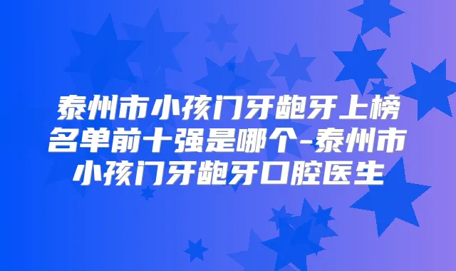 泰州市小孩门牙龅牙上榜名单前十强是哪个-泰州市小孩门牙龅牙口腔医生
