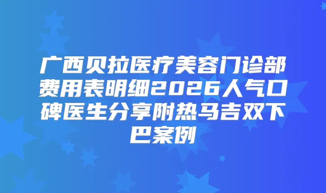 广西贝拉医疗美容门诊部费用表明细2026人气口碑医生分享附热马吉双下巴案例