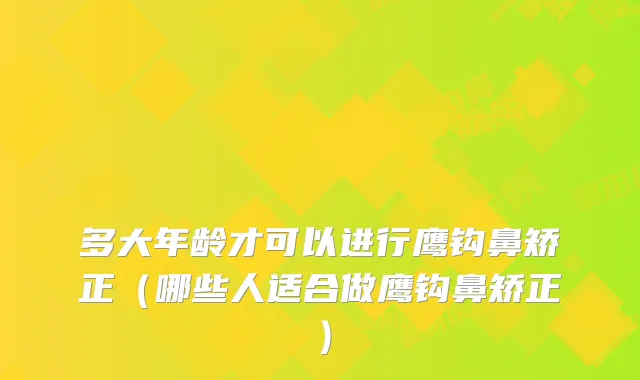 多大年龄才可以进行鹰钩鼻矫正（哪些人适合做鹰钩鼻矫正）