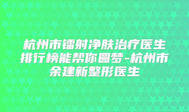 杭州市镭射净肤医生排行榜能帮你圆梦-杭州市余建新整形医生
