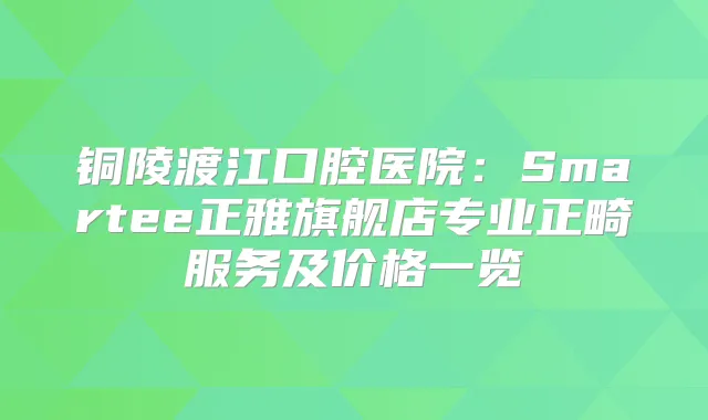 铜陵渡江口腔医院：Smartee正雅旗舰店专业正畸服务及价格一览