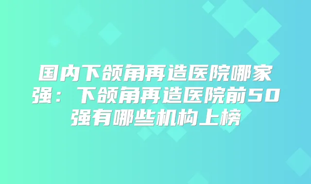 国内下颌角再造医院哪家强：下颌角再造医院前50强有哪些机构上榜