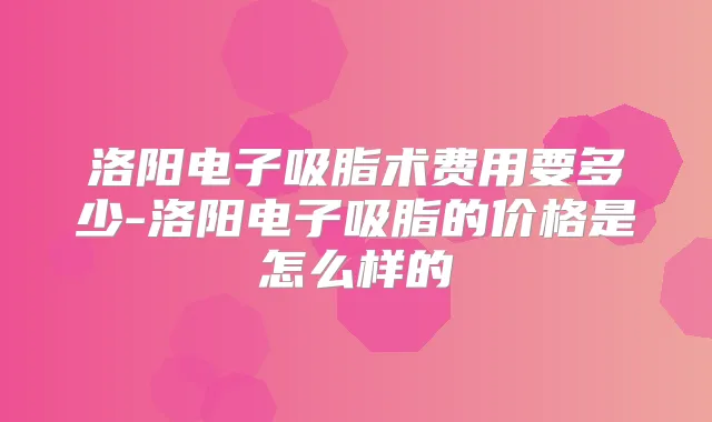 洛阳电子吸脂术费用要多少-洛阳电子吸脂的价格是怎么样的