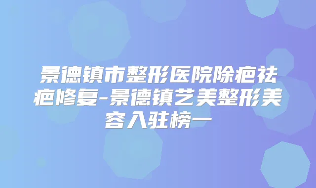 景德镇市整形医院除疤祛疤修复-景德镇艺美整形美容入驻榜一