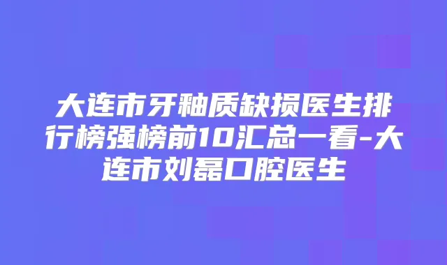 大连市牙釉质缺损医生排行榜强榜前10汇总一看-大连市刘磊口腔医生