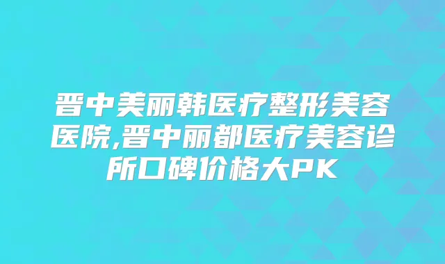 晋中美丽韩医疗整形美容医院,晋中丽都医疗美容诊所口碑价格大PK