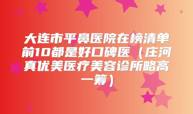 大连市平鼻医院在榜清单前10都是好口碑医(庄河真优美医疗美容诊所略高一筹)