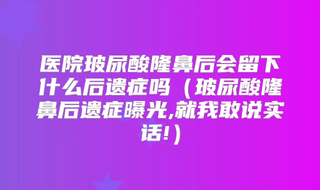 医院玻尿酸隆鼻后会留下什么后遗症吗（玻尿酸隆鼻后遗症曝光,就我敢说实话!）