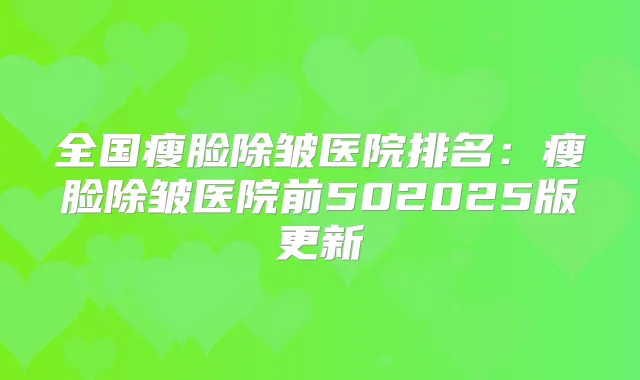 全国瘦脸除皱医院排名：瘦脸除皱医院前502025版更新