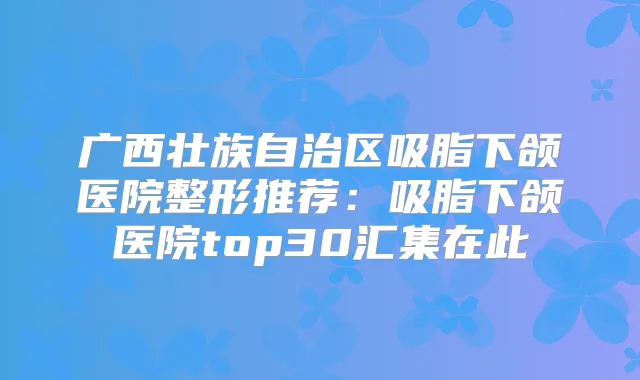 广西壮族自治区吸脂下颌医院整形推荐:吸脂下颌医院top30汇集在此