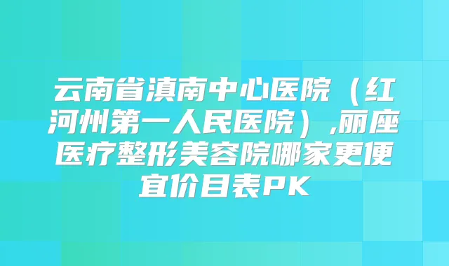 云南省滇南中心医院（红河州第一人民医院）,丽座医疗整形美容院哪家更便宜价目表PK