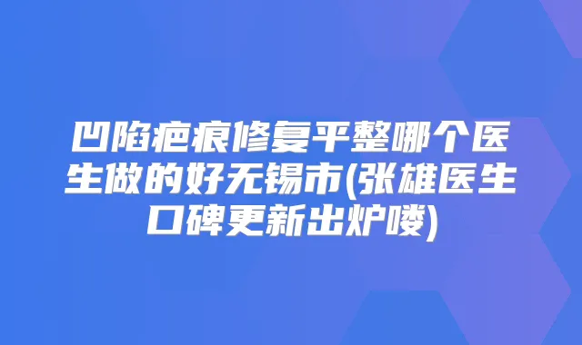 凹陷疤痕修复平整哪个医生做的好无锡市(张雄医生口碑更新出炉喽)
