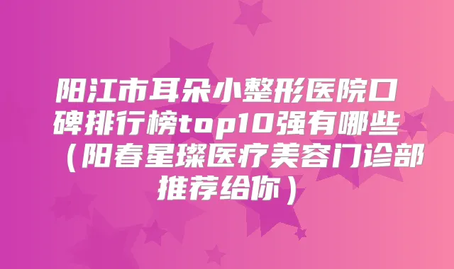 阳江市耳朵小整形医院口碑排行榜top10强有哪些(阳春星璨医疗美容门诊部推荐给你)