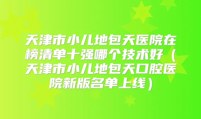 天津市小儿地包天医院在榜清单十强哪个技术好（天津市小儿地包天口腔医院新版名单上线）