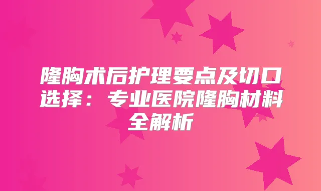 隆胸术后护理要点及切口选择：专业医院隆胸材料全解析