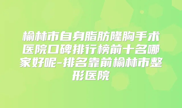 榆林市自身脂肪隆胸手术医院口碑排行榜前十名哪家好呢-排名靠前榆林市整形医院