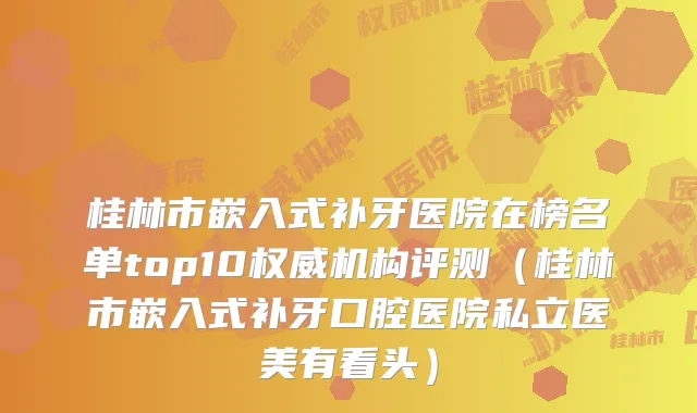桂林市嵌入式补牙医院在榜名单top10机构评测（桂林市嵌入式补牙口腔医院私立医美有看头）