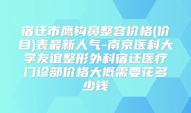 宿迁市鹰钩鼻整容价格(价目)表新人气-南京医科大学友谊整形外科宿迁医疗门诊部价格大概需要花多少钱