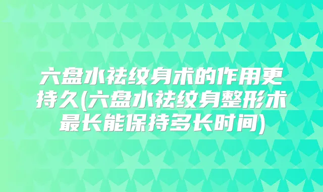 六盘水祛纹身术的作用更持久(六盘水祛纹身整形术长能保持多长时间)