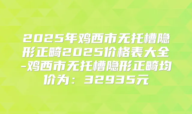 2025年鸡西市无托槽隐形正畸2025价格表大全-鸡西市无托槽隐形正畸均价为:32935元