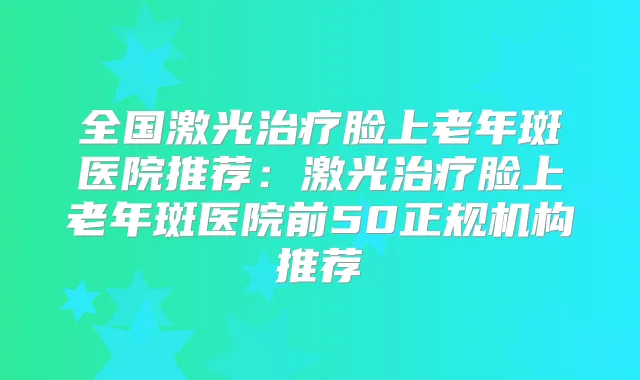 全国激光脸上老年斑医院推荐：激光脸上老年斑医院前50正规机构推荐