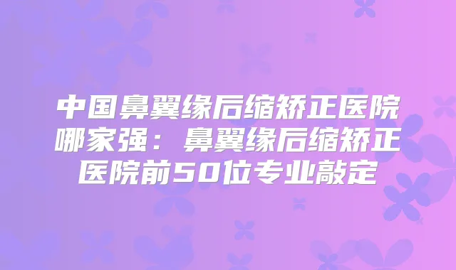 中国鼻翼缘后缩矫正医院哪家强：鼻翼缘后缩矫正医院前50位专业敲定